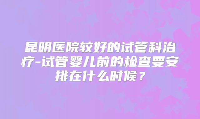 昆明医院较好的试管科治疗-试管婴儿前的检查要安排在什么时候？