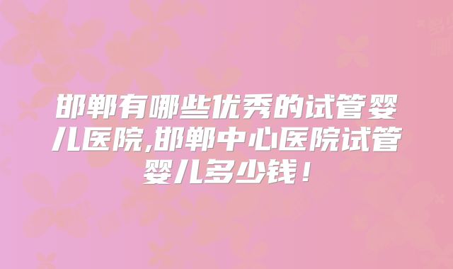 邯郸有哪些优秀的试管婴儿医院,邯郸中心医院试管婴儿多少钱！
