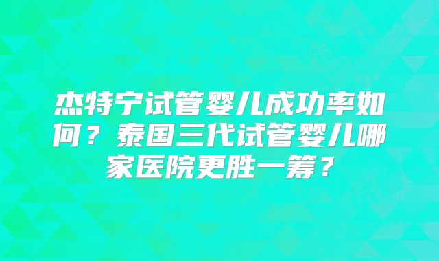 杰特宁试管婴儿成功率如何？泰国三代试管婴儿哪家医院更胜一筹？
