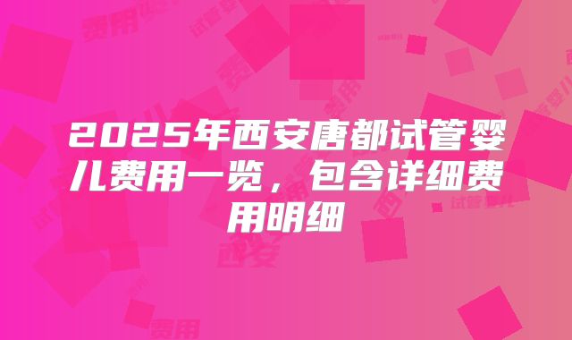 2025年西安唐都试管婴儿费用一览，包含详细费用明细