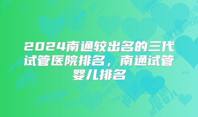 2024南通较出名的三代试管医院排名，南通试管婴儿排名