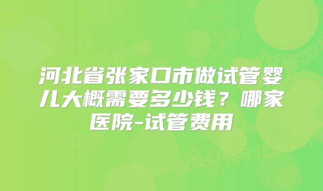 河北省张家口市做试管婴儿大概需要多少钱？哪家医院-试管费用
