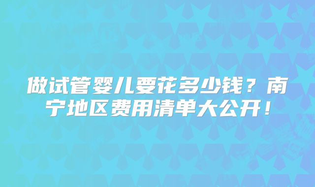 做试管婴儿要花多少钱?南宁地区费用清单大公开!