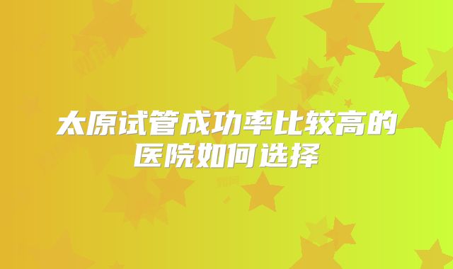 太原试管成功率比较高的医院如何选择