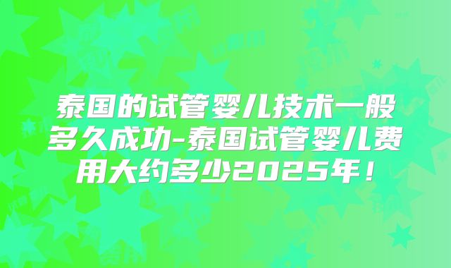 泰国的试管婴儿技术一般多久成功-泰国试管婴儿费用大约多少2025年！