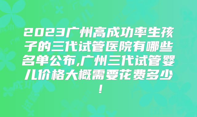 2023广州高成功率生孩子的三代试管医院有哪些名单公布,广州三代试管婴儿价格大概需要花费多少!