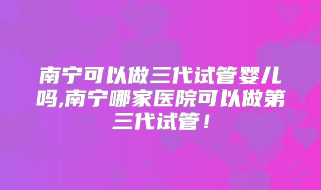 南宁可以做三代试管婴儿吗,南宁哪家医院可以做第三代试管！