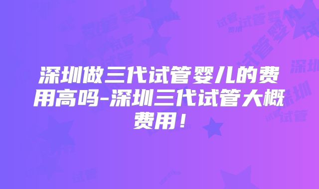 深圳做三代试管婴儿的费用高吗-深圳三代试管大概费用！
