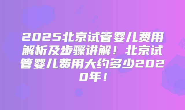 2025北京试管婴儿费用解析及步骤讲解！北京试管婴儿费用大约多少2020年！