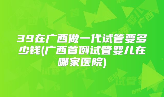 39在广西做一代试管要多少钱(广西首例试管婴儿在哪家医院)