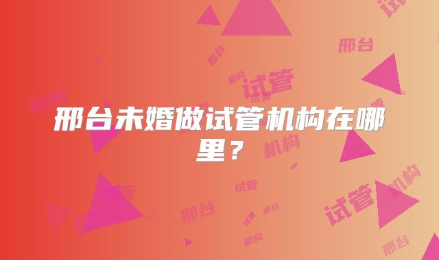 邢台未婚做试管机构在哪里?