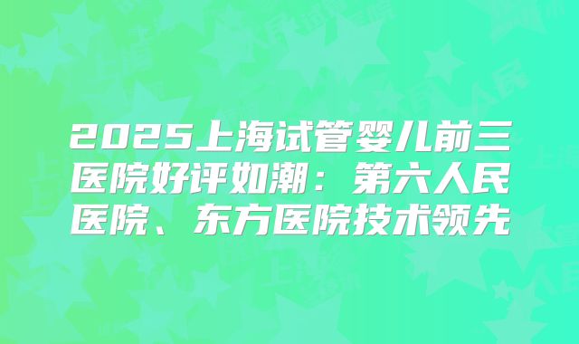 2025上海试管婴儿前三医院好评如潮：第六人民医院、东方医院技术领先