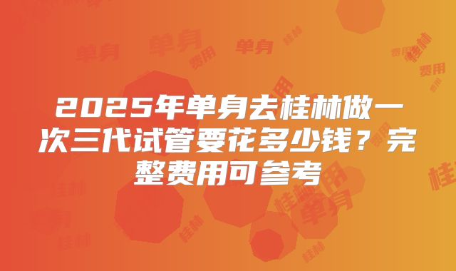 2025年单身去桂林做一次三代试管要花多少钱？完整费用可参考