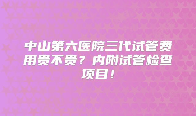 中山第六医院三代试管费用贵不贵？内附试管检查项目！