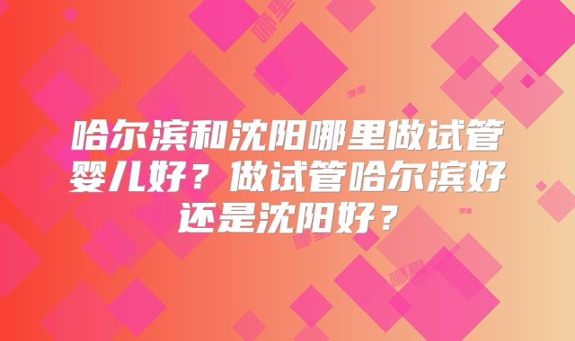 哈尔滨和沈阳哪里做试管婴儿好?做试管哈尔滨好还是沈阳好?