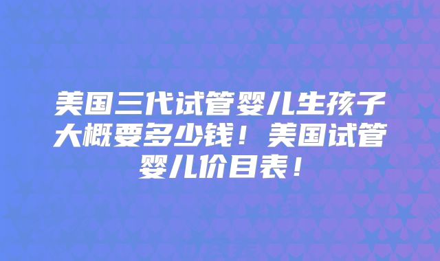 美国三代试管婴儿生孩子大概要多少钱！美国试管婴儿价目表！