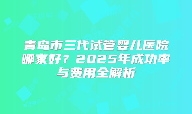 青岛市三代试管婴儿医院哪家好？2025年成功率与费用全解析