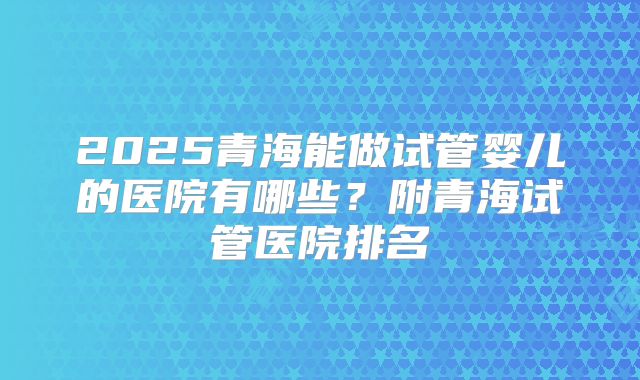 2025青海能做试管婴儿的医院有哪些?附青海试管医院排名
