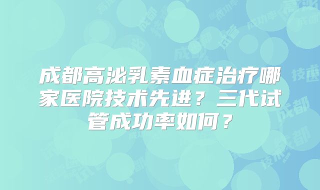 成都高泌乳素血症治疗哪家医院技术先进？三代试管成功率如何？