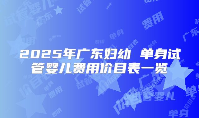 2025年广东妇幼 单身试管婴儿费用价目表一览