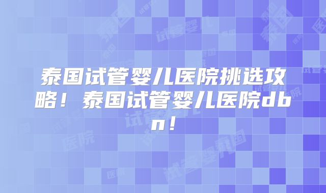 泰国试管婴儿医院挑选攻略！泰国试管婴儿医院dbn！