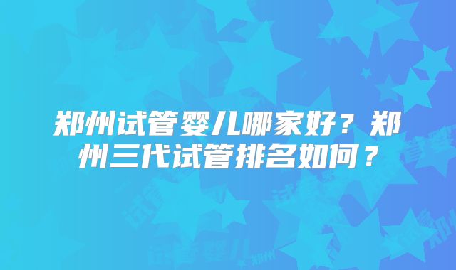 郑州试管婴儿哪家好？郑州三代试管排名如何？