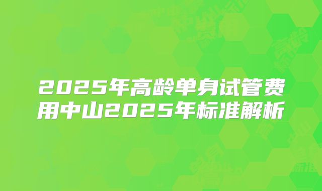 2025年高龄单身试管费用中山2025年标准解析