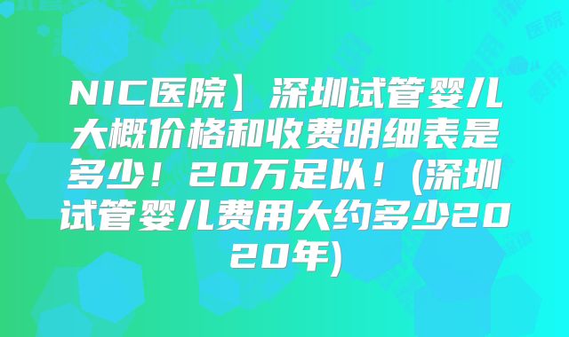 NIC医院】深圳试管婴儿大概价格和收费明细表是多少！20万足以！(深圳试管婴儿费用大约多少2020年)