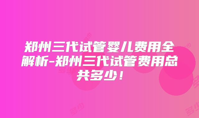 郑州三代试管婴儿费用全解析-郑州三代试管费用总共多少！