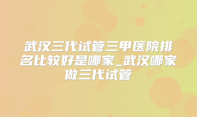 武汉三代试管三甲医院排名比较好是哪家_武汉哪家做三代试管