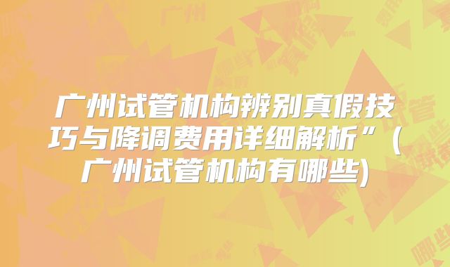 广州试管机构辨别真假技巧与降调费用详细解析”(广州试管机构有哪些)