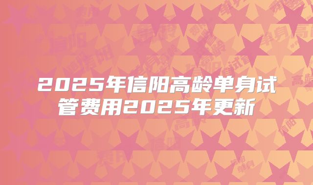 2025年信阳高龄单身试管费用2025年更新