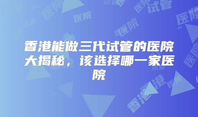 香港能做三代试管的医院大揭秘，该选择哪一家医院