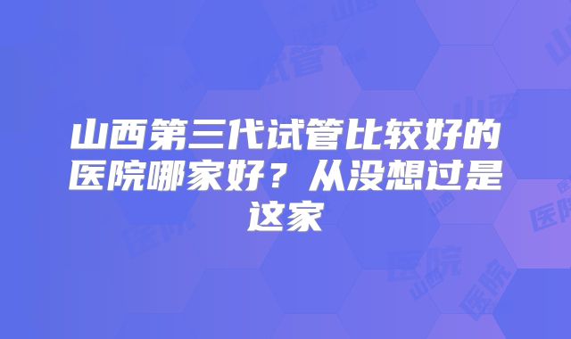 山西第三代试管比较好的医院哪家好？从没想过是这家