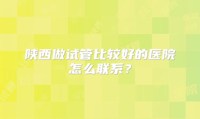 陕西做试管比较好的医院怎么联系？