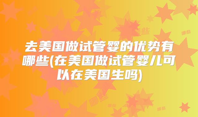 去美国做试管婴的优势有哪些(在美国做试管婴儿可以在美国生吗)