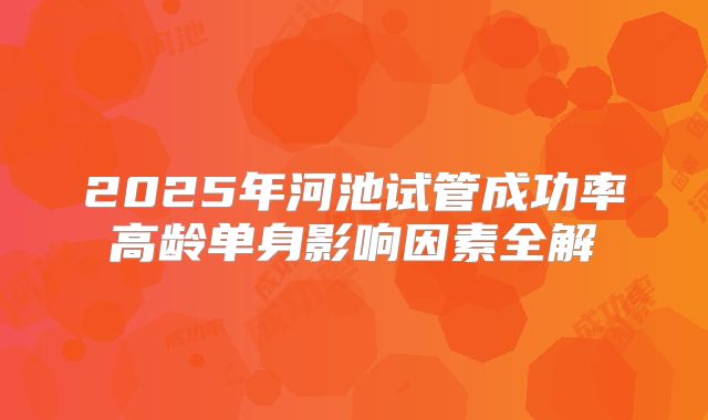 2025年河池试管成功率高龄单身影响因素全解