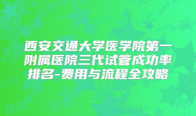 西安交通大学医学院第一附属医院三代试管成功率排名-费用与流程全攻略