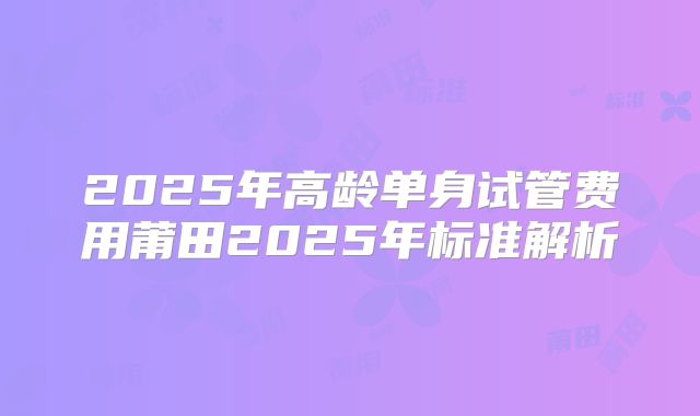 2025年高龄单身试管费用莆田2025年标准解析