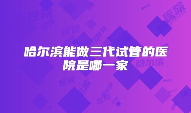 哈尔滨能做三代试管的医院是哪一家