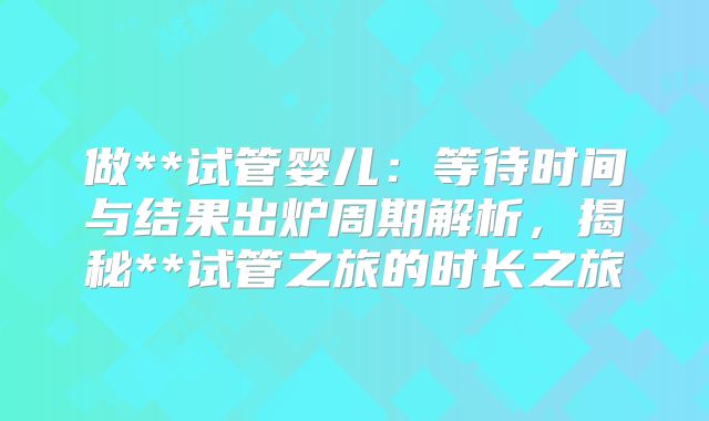 做**试管婴儿：等待时间与结果出炉周期解析，揭秘**试管之旅的时长之旅