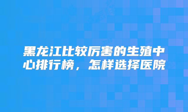 黑龙江比较厉害的生殖中心排行榜，怎样选择医院