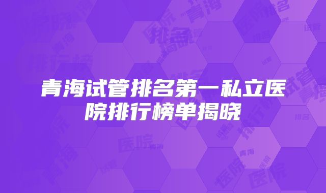 青海试管排名第一私立医院排行榜单揭晓