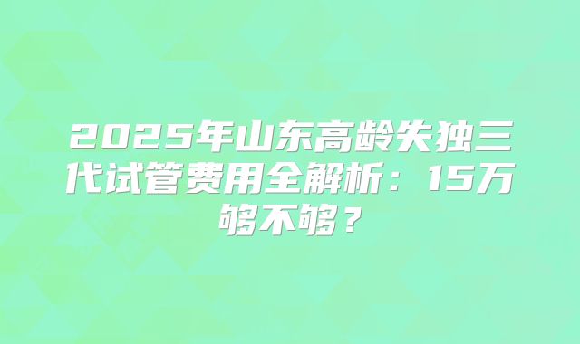 2025年山东高龄失独三代试管费用全解析：15万够不够？