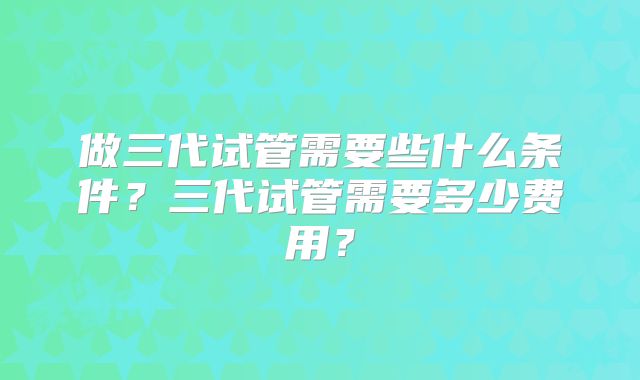 做三代试管需要些什么条件？三代试管需要多少费用？