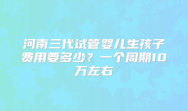 河南三代试管婴儿生孩子费用要多少？一个周期10万左右