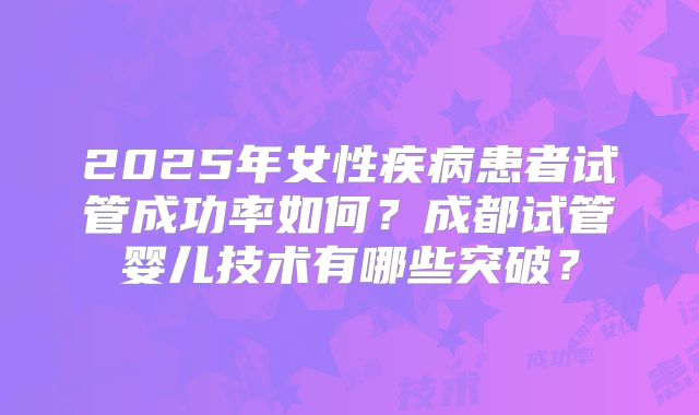 2025年女性疾病患者试管成功率如何？成都试管婴儿技术有哪些突破？