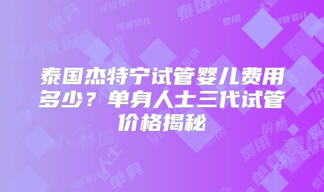 泰国杰特宁试管婴儿费用多少?单身人士三代试管价格揭秘