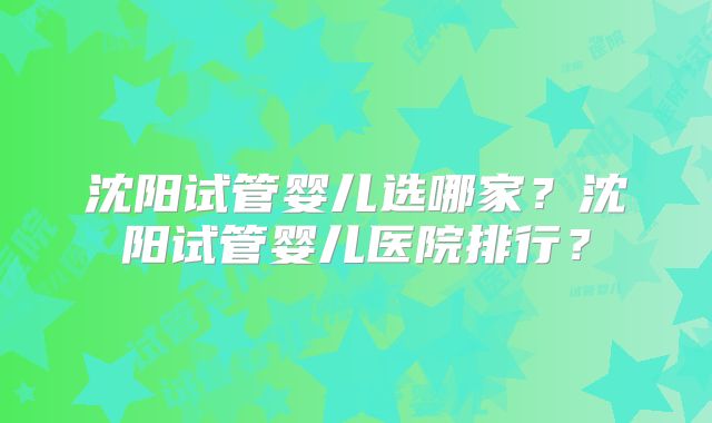 沈阳试管婴儿选哪家？沈阳试管婴儿医院排行？