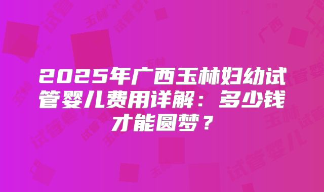 2025年广西玉林妇幼试管婴儿费用详解：多少钱才能圆梦？